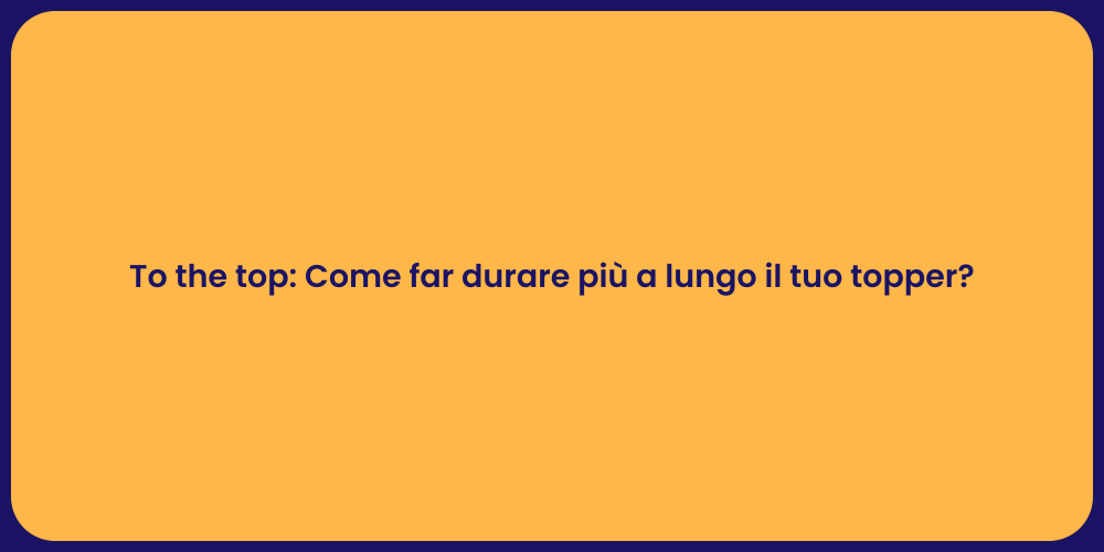 To the top: Come far durare più a lungo il tuo topper?