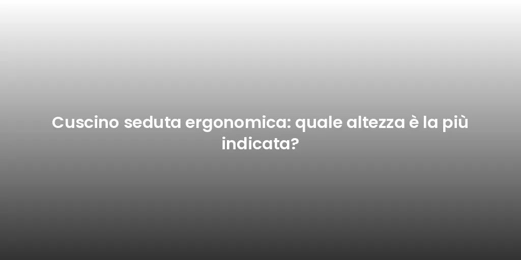 Cuscino seduta ergonomica: quale altezza è la più indicata?