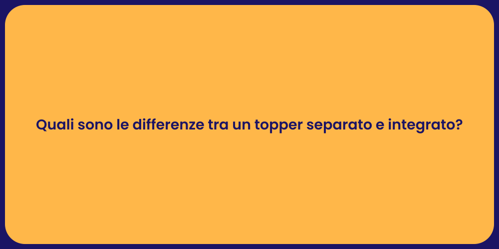 Quali sono le differenze tra un topper separato e integrato?