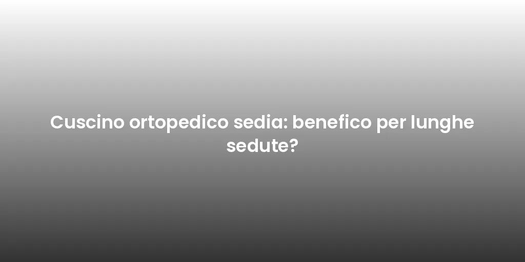 Cuscino ortopedico sedia: benefico per lunghe sedute?