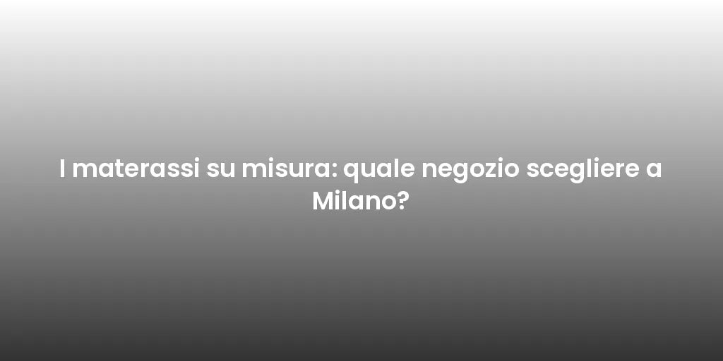 I materassi su misura: quale negozio scegliere a Milano?