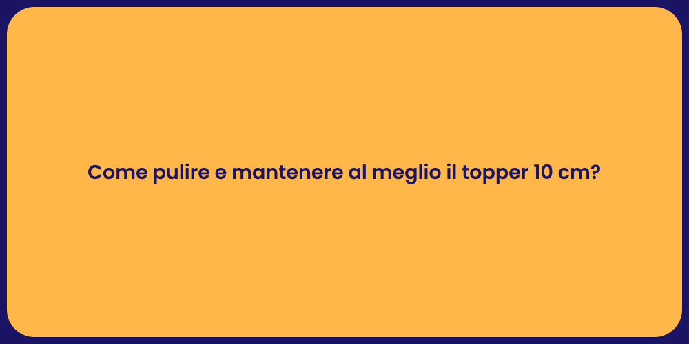Come pulire e mantenere al meglio il topper 10 cm?