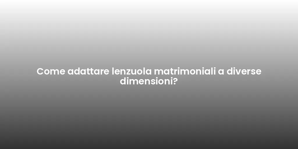 Come adattare lenzuola matrimoniali a diverse dimensioni?