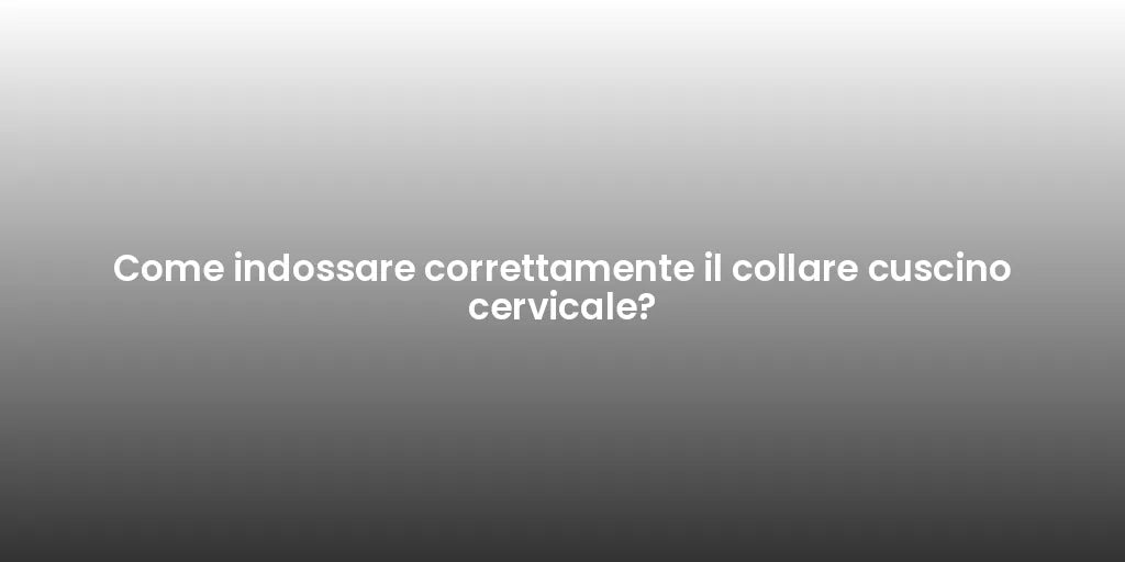Come indossare correttamente il collare cuscino cervicale?