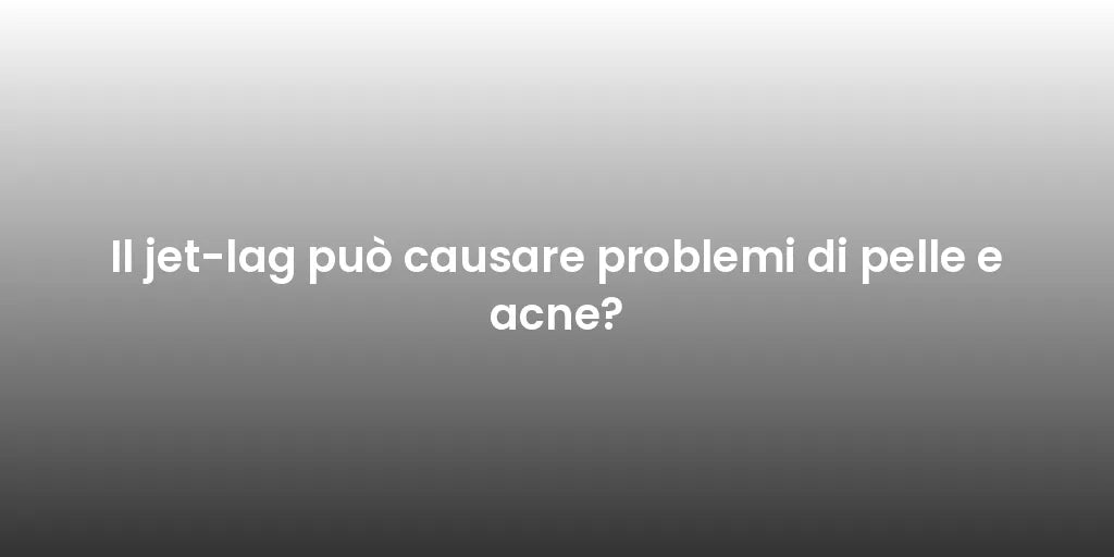 Il jet-lag può causare problemi di pelle e acne?