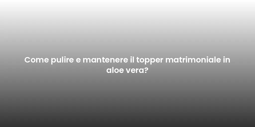 Come pulire e mantenere il topper matrimoniale in aloe vera?