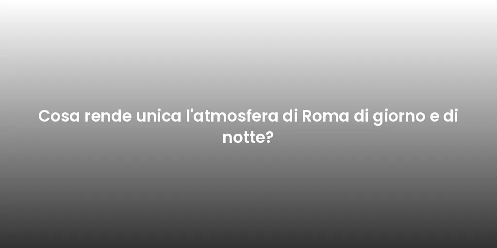 Cosa rende unica l'atmosfera di Roma di giorno e di notte?