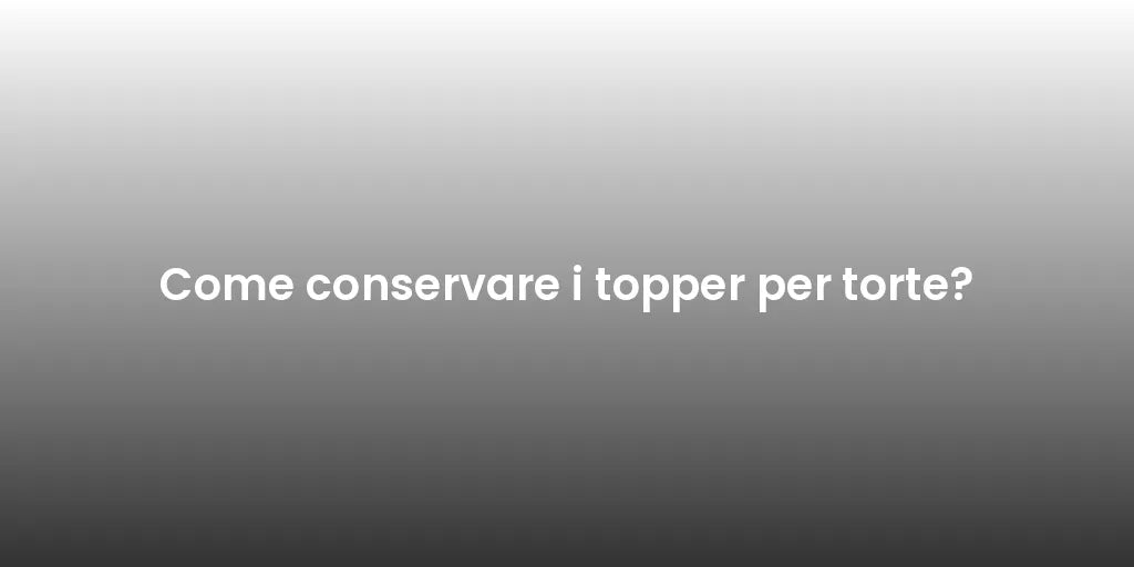 Come conservare i topper per torte?