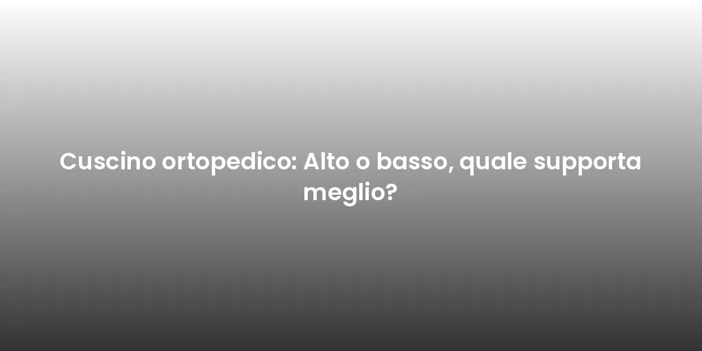 Cuscino ortopedico: Alto o basso, quale supporta meglio?