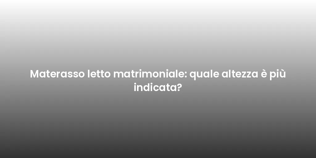 Materasso letto matrimoniale: quale altezza è più indicata?