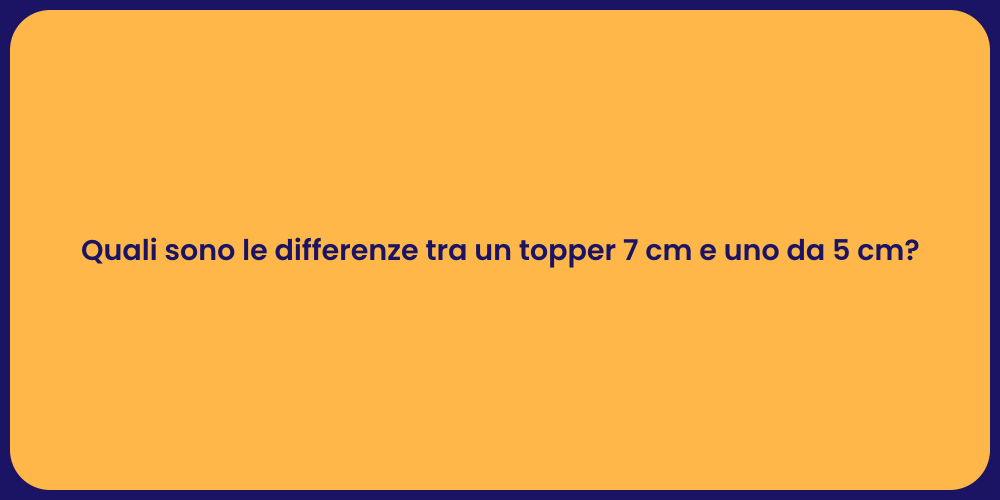Quali sono le differenze tra un topper 7 cm e uno da 5 cm?
