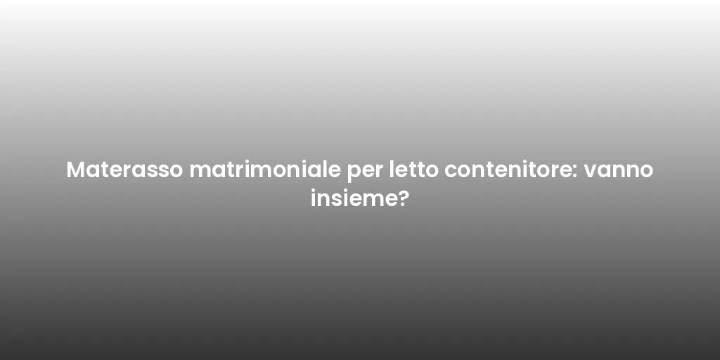 Materasso matrimoniale per letto contenitore: vanno insieme?