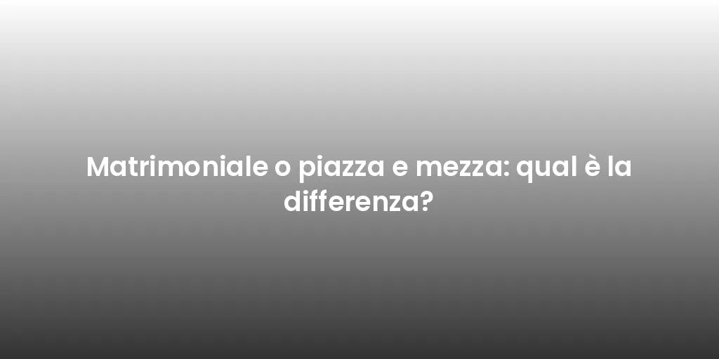Matrimoniale o piazza e mezza: qual è la differenza?