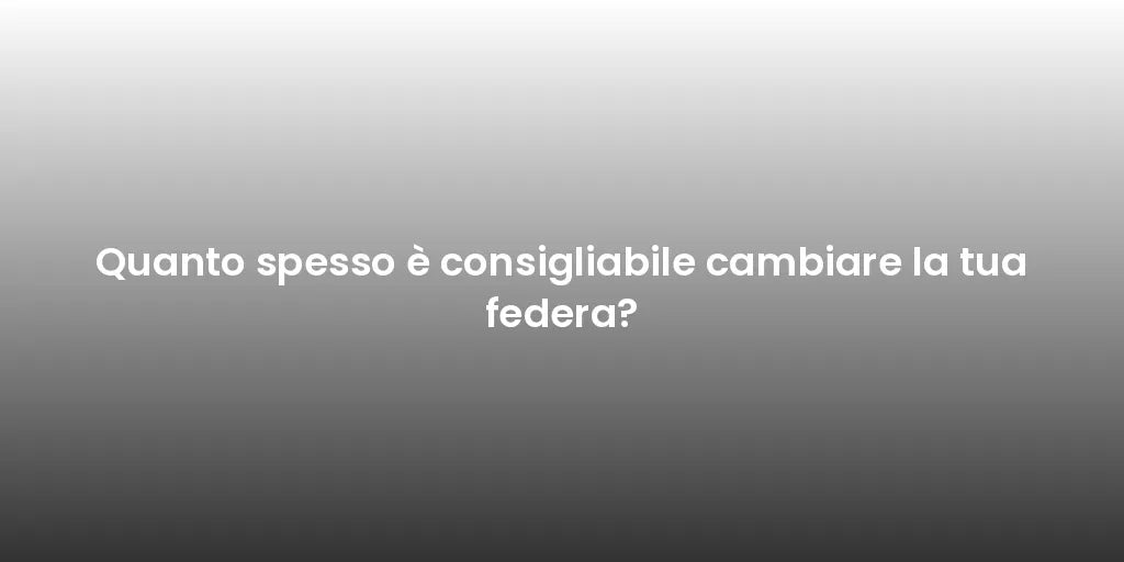 Quanto spesso è consigliabile cambiare la tua federa?