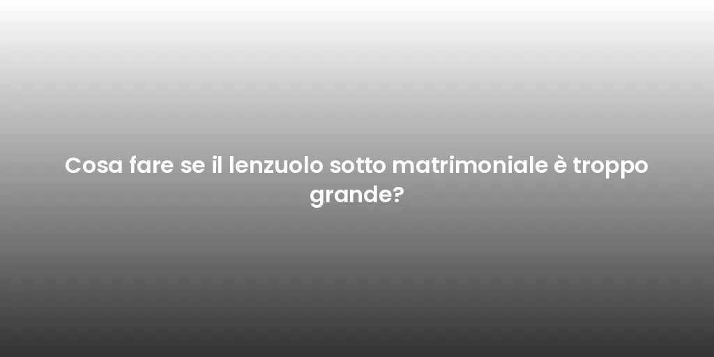 Cosa fare se il lenzuolo sotto matrimoniale è troppo grande?