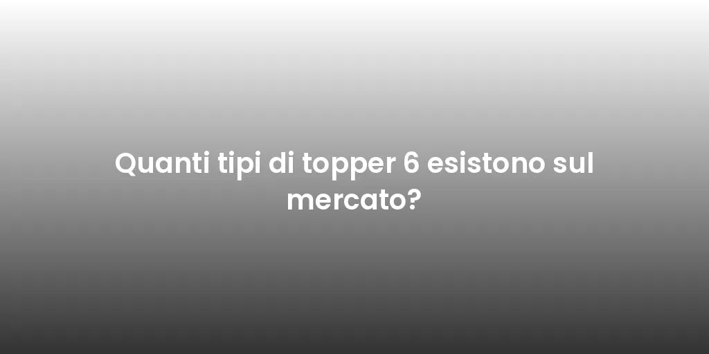 Quanti tipi di topper 6 esistono sul mercato?