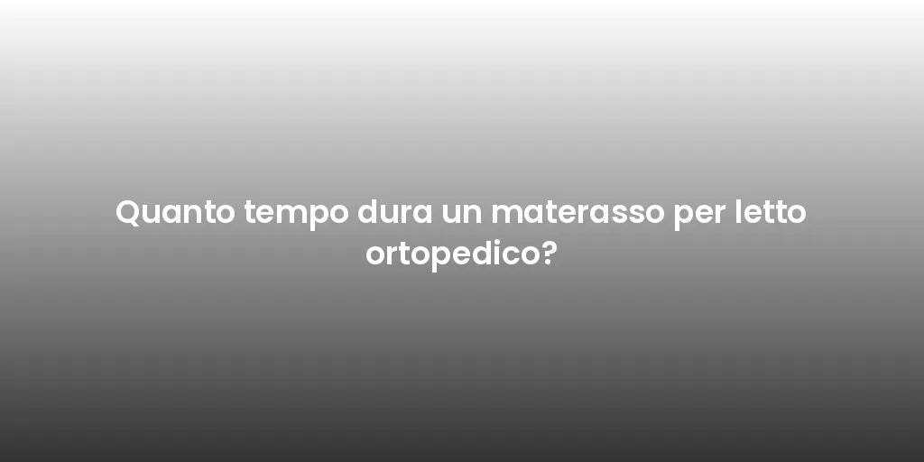 Quanto tempo dura un materasso per letto ortopedico?