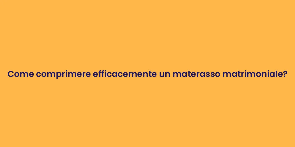 Come comprimere efficacemente un materasso matrimoniale?