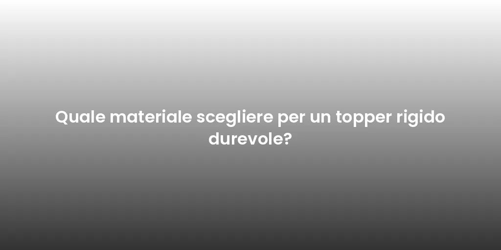 Quale materiale scegliere per un topper rigido durevole?