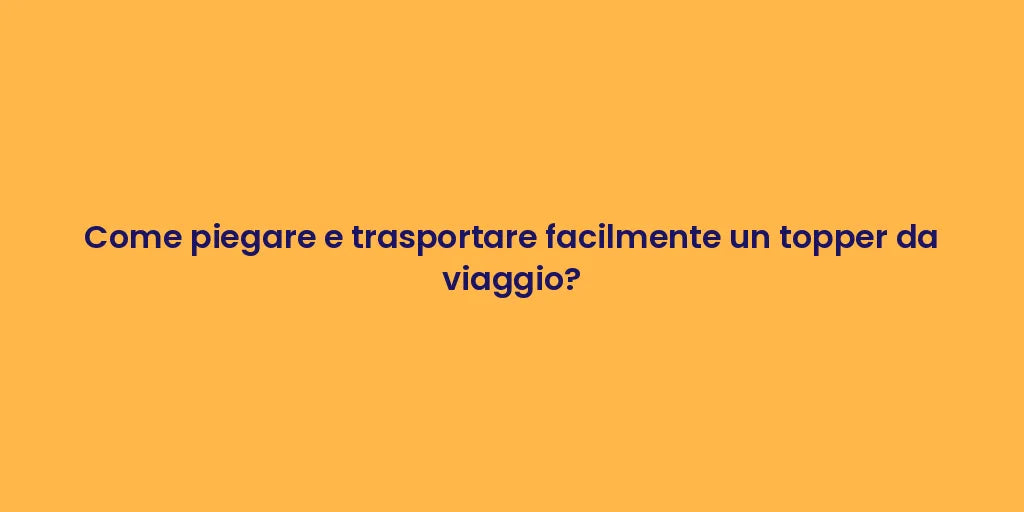 Come piegare e trasportare facilmente un topper da viaggio?