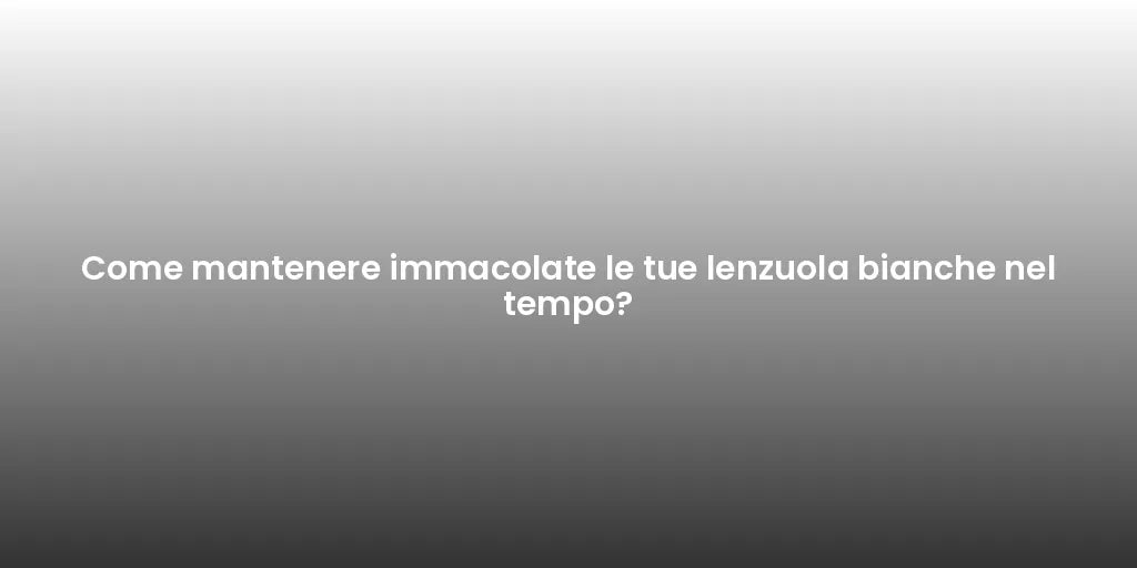 Come mantenere immacolate le tue lenzuola bianche nel tempo?