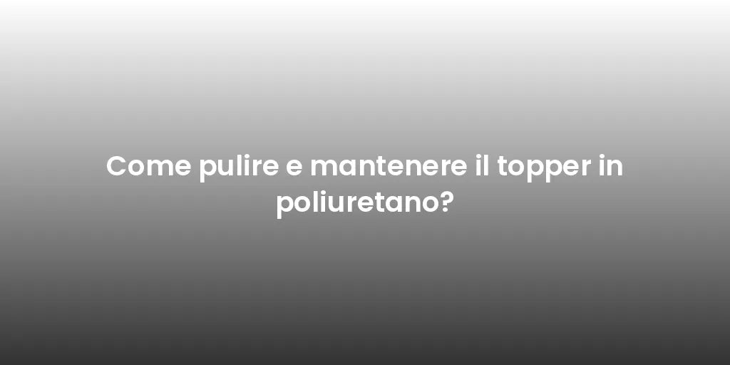 Come pulire e mantenere il topper in poliuretano?