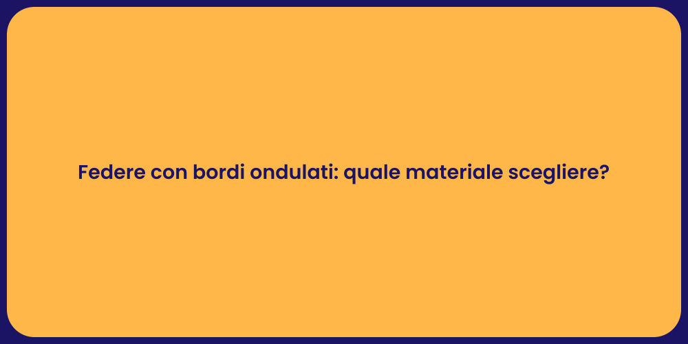 Federe con bordi ondulati: quale materiale scegliere?