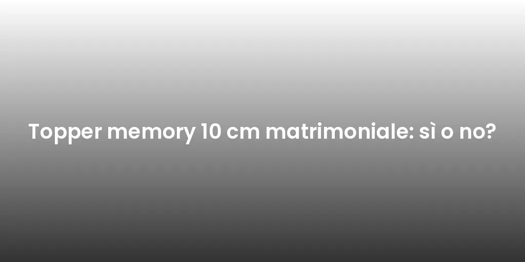 Topper memory 10 cm matrimoniale: sì o no?