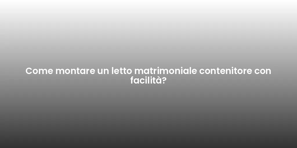 Come montare un letto matrimoniale contenitore con facilità?