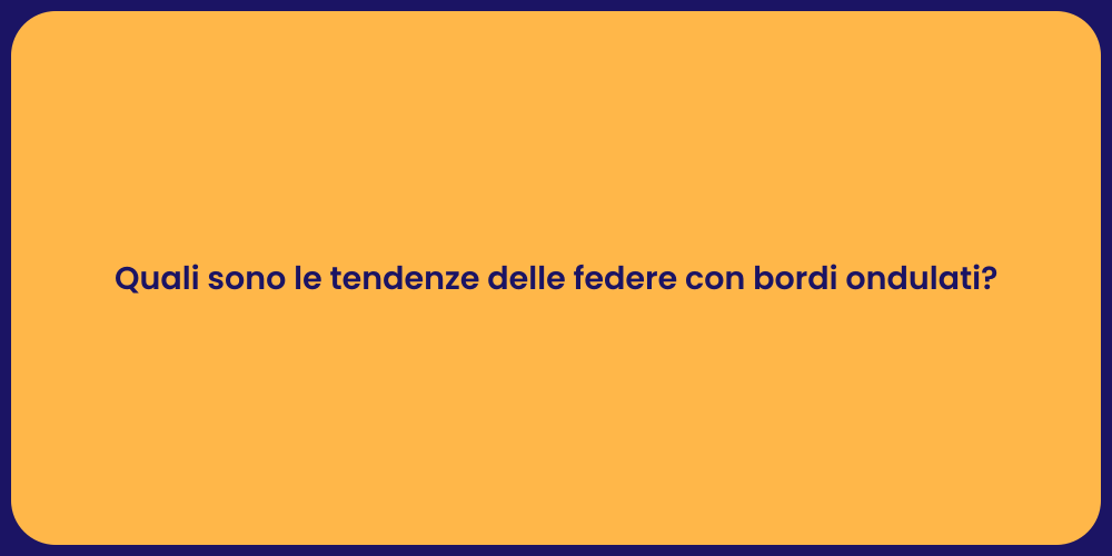 Quali sono le tendenze delle federe con bordi ondulati?