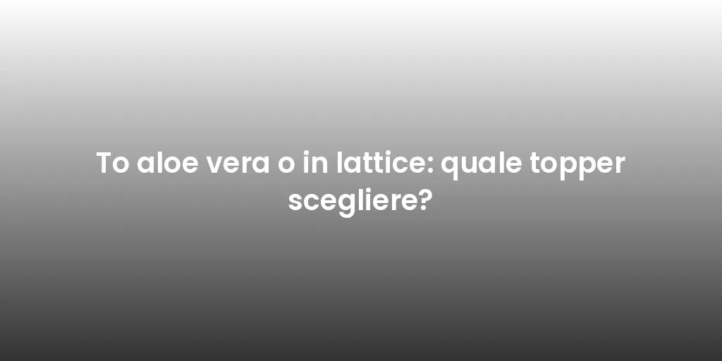 To aloe vera o in lattice: quale topper scegliere?