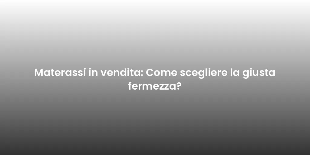 Materassi in vendita: Come scegliere la giusta fermezza?