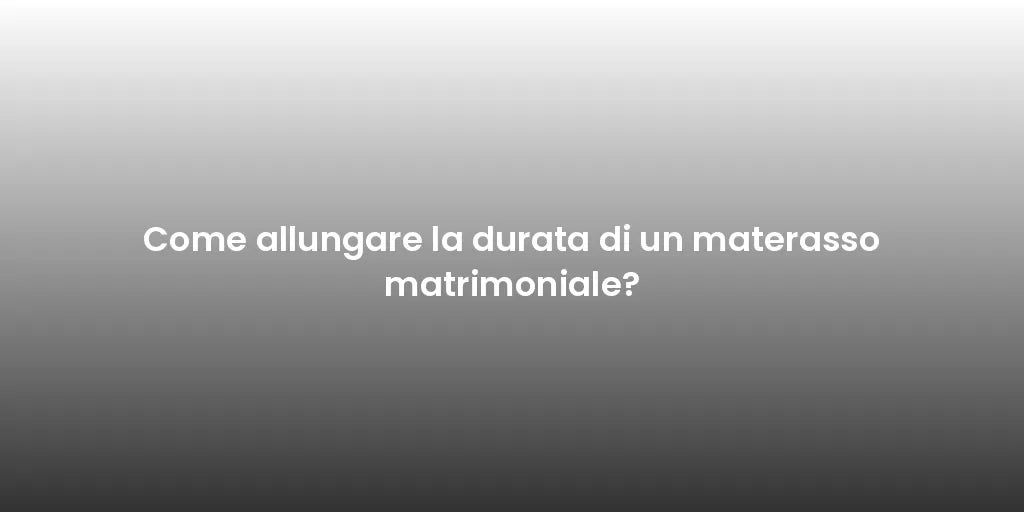 Come allungare la durata di un materasso matrimoniale?