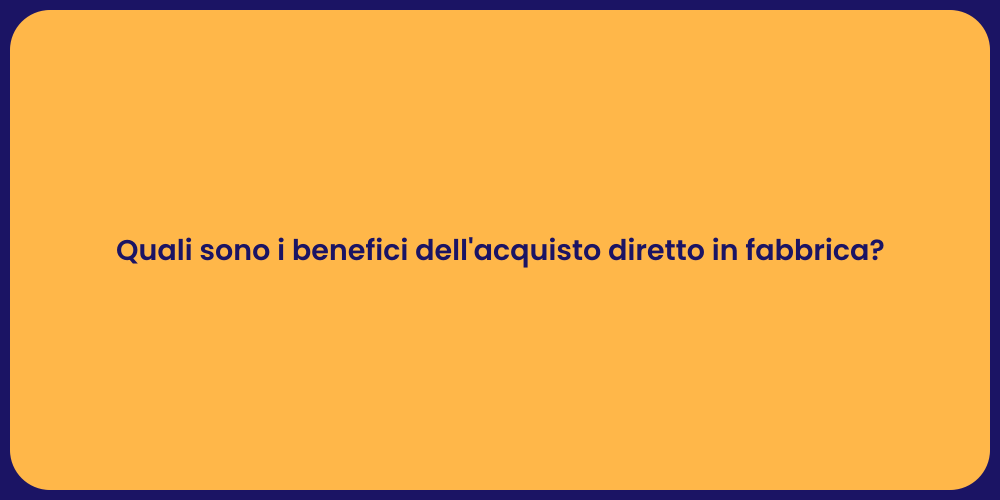 Quali sono i benefici dell'acquisto diretto in fabbrica?