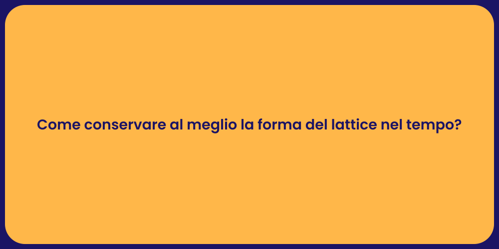 Come conservare al meglio la forma del lattice nel tempo?