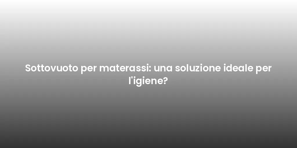 Sottovuoto per materassi: una soluzione ideale per l'igiene?