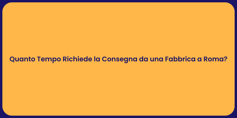 Quanto Tempo Richiede la Consegna da una Fabbrica a Roma?