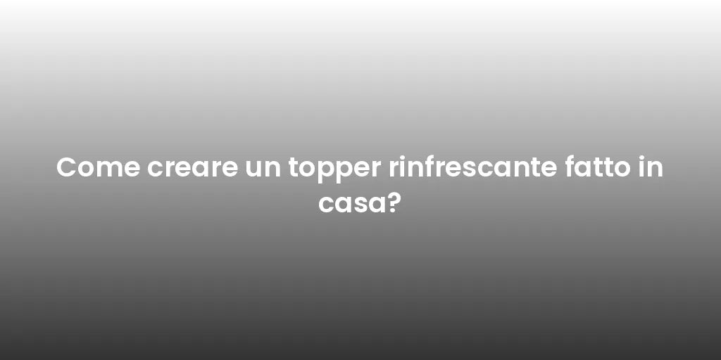 Come creare un topper rinfrescante fatto in casa?