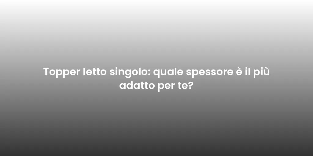 Topper letto singolo: quale spessore è il più adatto per te?