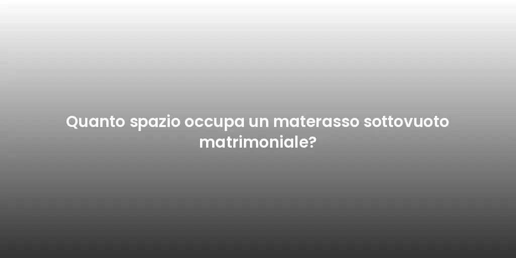 Quanto spazio occupa un materasso sottovuoto matrimoniale?