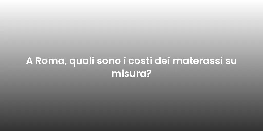 A Roma, quali sono i costi dei materassi su misura?