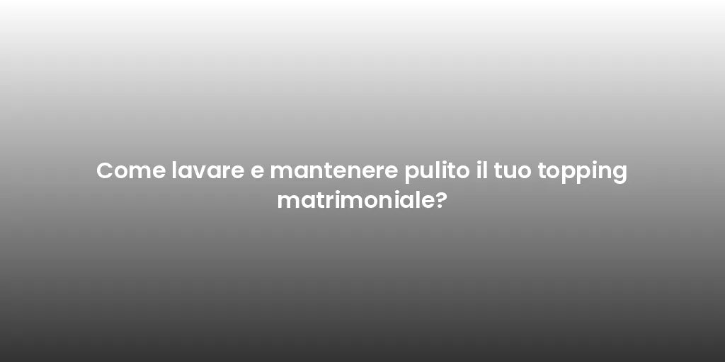 Come lavare e mantenere pulito il tuo topping matrimoniale?