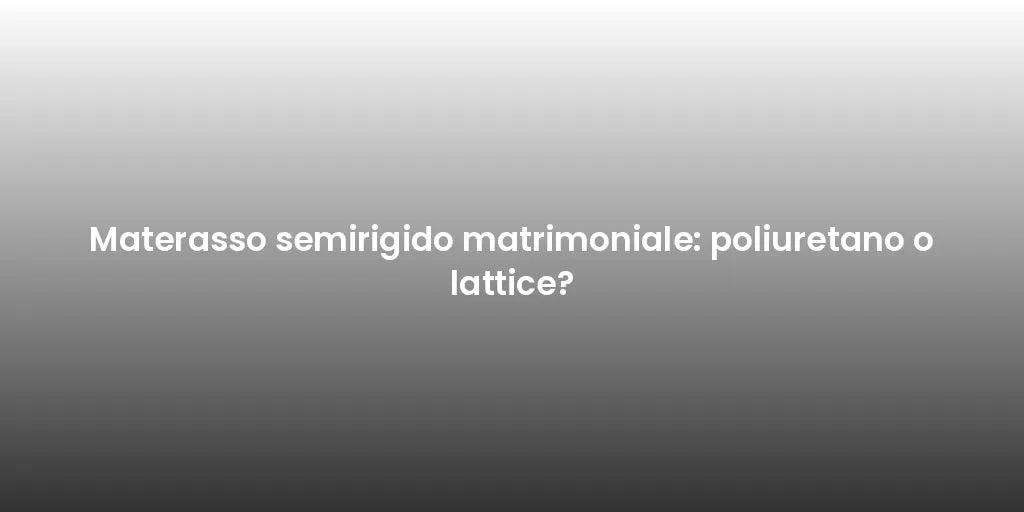 Materasso semirigido matrimoniale: poliuretano o lattice?