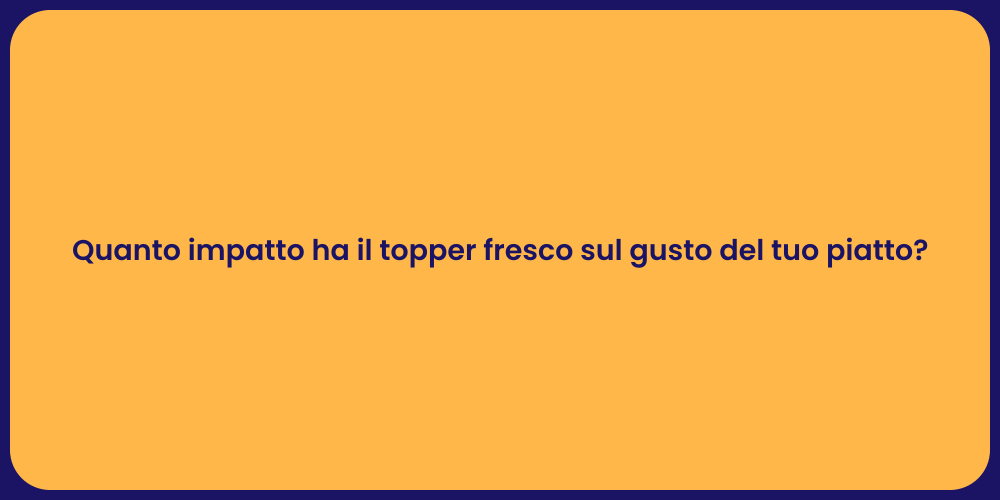 Quanto impatto ha il topper fresco sul gusto del tuo piatto?