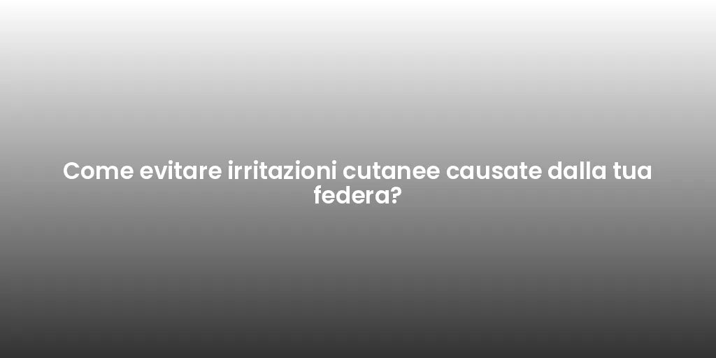 Come evitare irritazioni cutanee causate dalla tua federa?