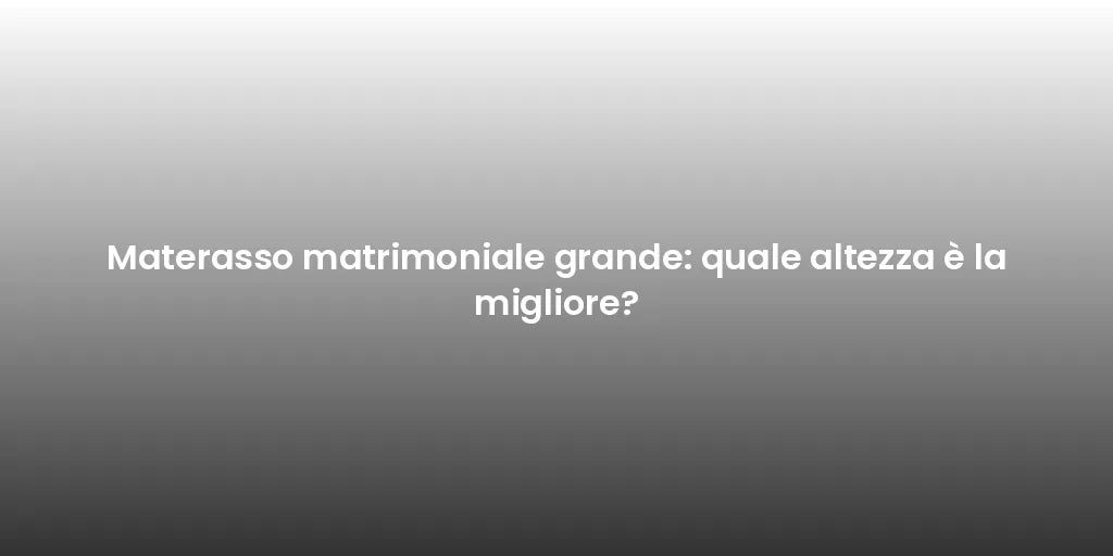 Materasso matrimoniale grande: quale altezza è la migliore?
