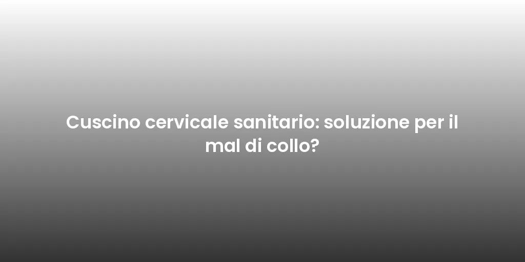 Cuscino cervicale sanitario: soluzione per il mal di collo?
