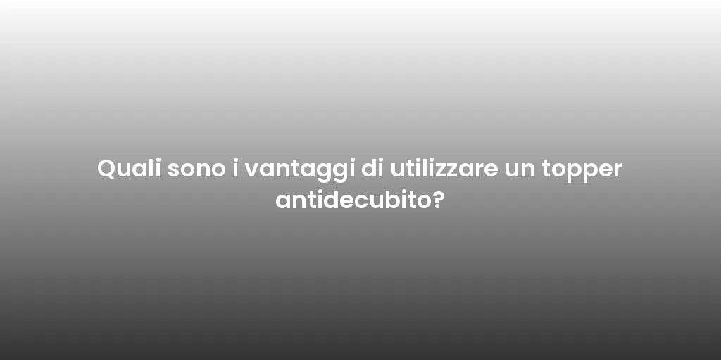 Quali sono i vantaggi di utilizzare un topper antidecubito?
