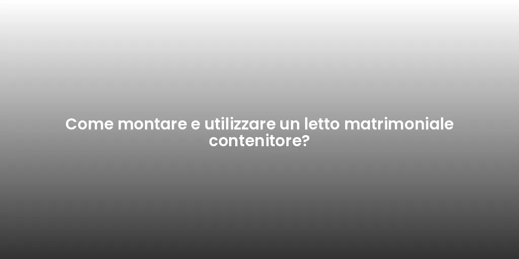 Come montare e utilizzare un letto matrimoniale contenitore?