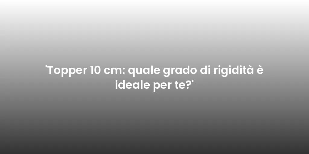 'Topper 10 cm: quale grado di rigidità è ideale per te?'